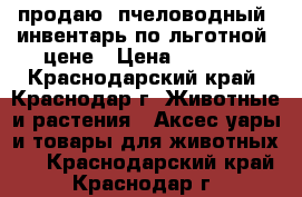 продаю  пчеловодный  инвентарь по льготной  цене › Цена ­ 1 000 - Краснодарский край, Краснодар г. Животные и растения » Аксесcуары и товары для животных   . Краснодарский край,Краснодар г.